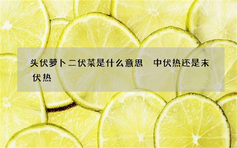 头伏萝卜二伏菜是什么意思 中伏热还是末伏热